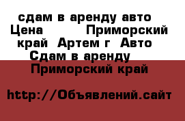 сдам в аренду авто › Цена ­ 500 - Приморский край, Артем г. Авто » Сдам в аренду   . Приморский край